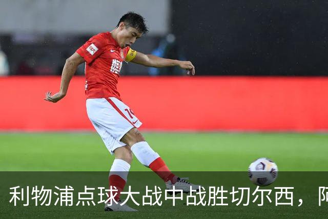 利物浦点球大战中战胜切尔西，阿劳霍防守表现引人注目